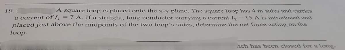 19.
A square loop is placed onto the x-y plane. The square loop has 4 m sides and carries
a current of I₁ = 7 A. If a straight, long conductor carrying a current I2 = 15 A is introduced and
placed just above the midpoints of the two loop's sides, determine the net force acting on the
loop.
tch has been closed for a long-