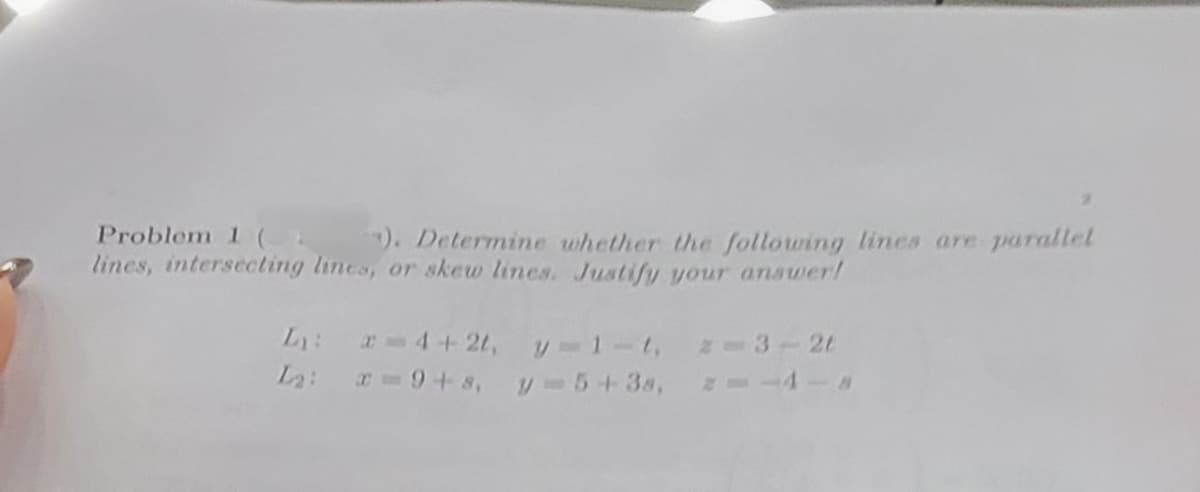 Problem 1 (). Determine whether the following lines are parallel
lines, intersecting lines, or skew lines. Justify your answer!
L₁: = 4+2t, y-1-t,
L₂:
x=9+8,
y=5+38,
2-3-2t