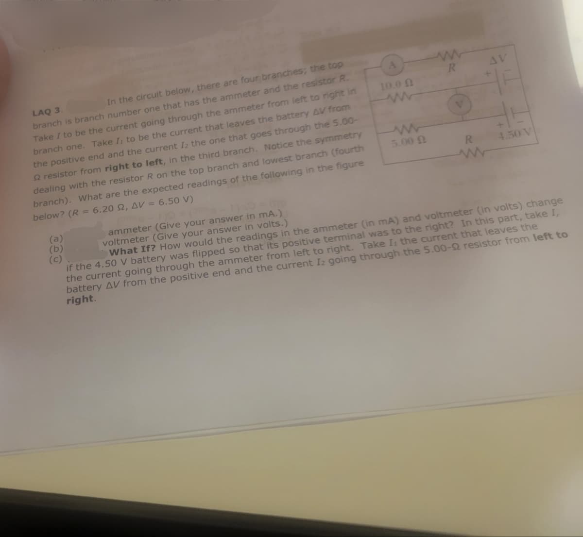 LAQ 3.
In the circuit below, there are four branches; the top
branch is branch number one that has the ammeter and the resistor R.
Take I to be the current going through the ammeter from left to right in
branch one. Take It to be the current that leaves the battery AV from
the positive end and the current Iz the one that goes through the 5.00-
2 resistor from right to left, in the third branch. Notice the symmetry
dealing with the resistor R on the top branch and lowest branch (fourth
branch). What are the expected readings of the following in the figure
below? (R = 6.20 2, AV = 6.50 V)
(b)
ammeter (Give your answer in mA.)
voltmeter (Give your answer in volts.)
A
10.00
www
www
R
AV
V
ww
+
R
4.50 V
www
5.00
What If? How would the readings in the ammeter (in mA) and voltmeter (in volts) change
if the 4.50 V battery was flipped so that its positive terminal was to the right? In this part, take I,
the current going through the ammeter from left to right. Take I: the current that leaves the
battery AV from the positive end and the current Iz going through the 5.00-Q resistor from left to
right.