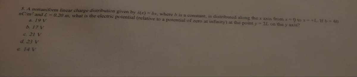 5. A nonuniform linear charge distribution given by A(x) = bx, where b is a constant, is distributed along the x axis from x-9 to x=+L. Wfb-40
nC/m² and L=0.20 m, what is the electric potential (relative to a potential of zero at infinity) at the point y = 2L on the y axis?
a. 19 V
b. 17 V
c. 21 V
d. 23 V
e 14 V