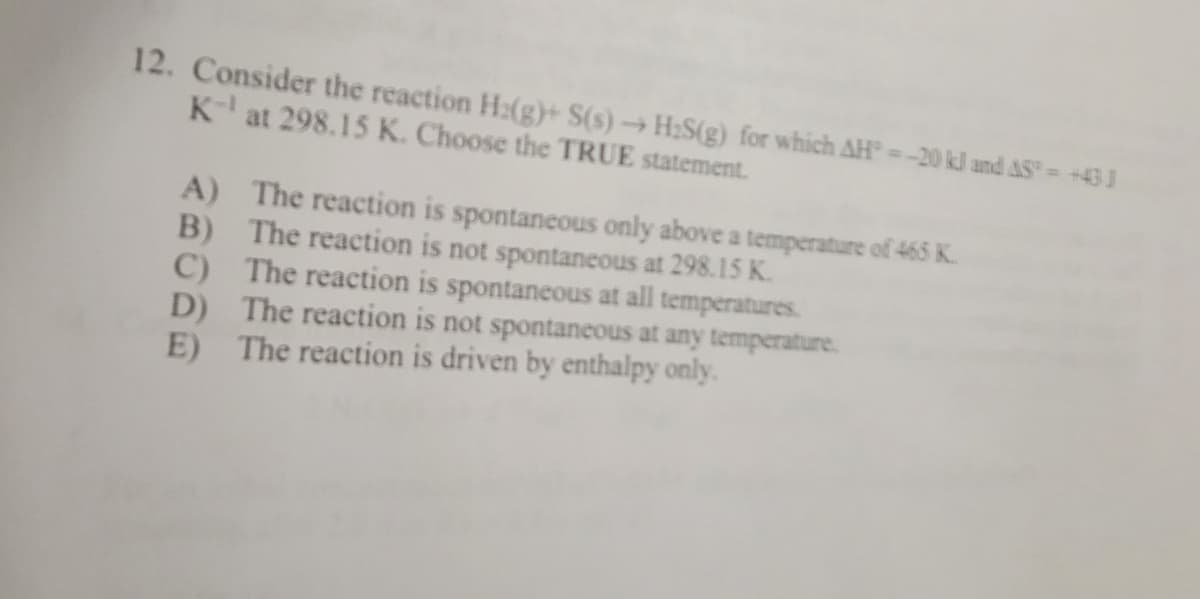 12. Consider the reaction H₂(g)+ S(s)→ H₂S(g) for which AH = -20 kJ and AS = +43 1
K-¹ at 298.15 K. Choose the TRUE statement.
A)
The reaction is spontaneous only above a temperature of 465 K.
B) The reaction is not spontaneous at 298.15 K.
C)
The reaction is spontaneous at all temperatures.
D) The reaction is not spontaneous at any temperature.
E) The reaction is driven by enthalpy only.