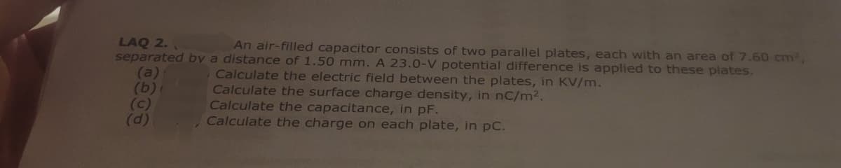 LAQ 2.
An air-filled capacitor consists of two parallel plates, each with an area of 7.60 cm²,
separated by a distance of 1.50 mm. A 23.0-V potential difference is applied to these plates.
Calculate the electric field between the plates, in KV/m.
Calculate the surface charge density, in nc/m².
(a)
(b)
(c)
(d)
Calculate the charge on each plate, in pc.
Calculate the capacitance, in pF.