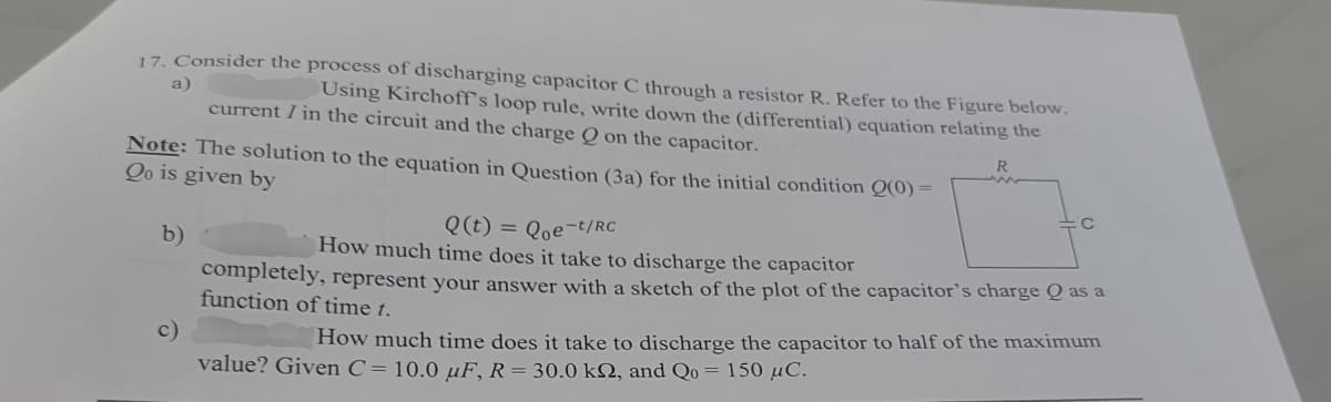 a)
17. Consider the process of discharging capacitor C through a resistor R. Refer to the Figure below.
Using Kirchoff's loop rule, write down the (differential) equation relating the
current / in the circuit and the charge Q on the capacitor.
Note: The solution to the equation in Question (3a) for the initial condition Q(0) =
Qo is given by
b)
c)
Q(t) Que-t/RC
=
How much time does it take to discharge the capacitor
R
completely, represent your answer with a sketch of the plot of the capacitor's charge Q as a
function of time t.
How much time does it take to discharge the capacitor to half of the maximum
value? Given C=10.0 uF, R= 30.0 k2, and Qo = 150 μC.