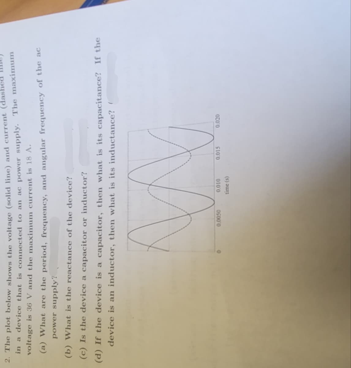 2. The plot below shows the voltage (solid line) and current
in a device that is connected to an ac power supply. The maximum
voltage is 36 V and the maximum current is 18 A.
(a) What are the period, frequency, and angular frequency of the ac
power supply?
(b) What is the reactance of the device?
(c) Is the device a capacitor or inductor?
(d) If the device is a capacitor, then what is its capacitance? If the
device is an inductor, then what is its inductance? (
0.0050
0.010
time (s)
0.015
0.020