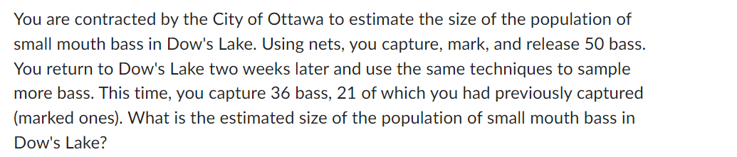 You are contracted by the City of Ottawa to estimate the size of the population of
small mouth bass in Dow's Lake. Using nets, you capture, mark, and release 50 bass.
You return to Dow's Lake two weeks later and use the same techniques to sample
more bass. This time, you capture 36 bass, 21 of which you had previously captured
(marked ones). What is the estimated size of the population of small mouth bass in
Dow's Lake?