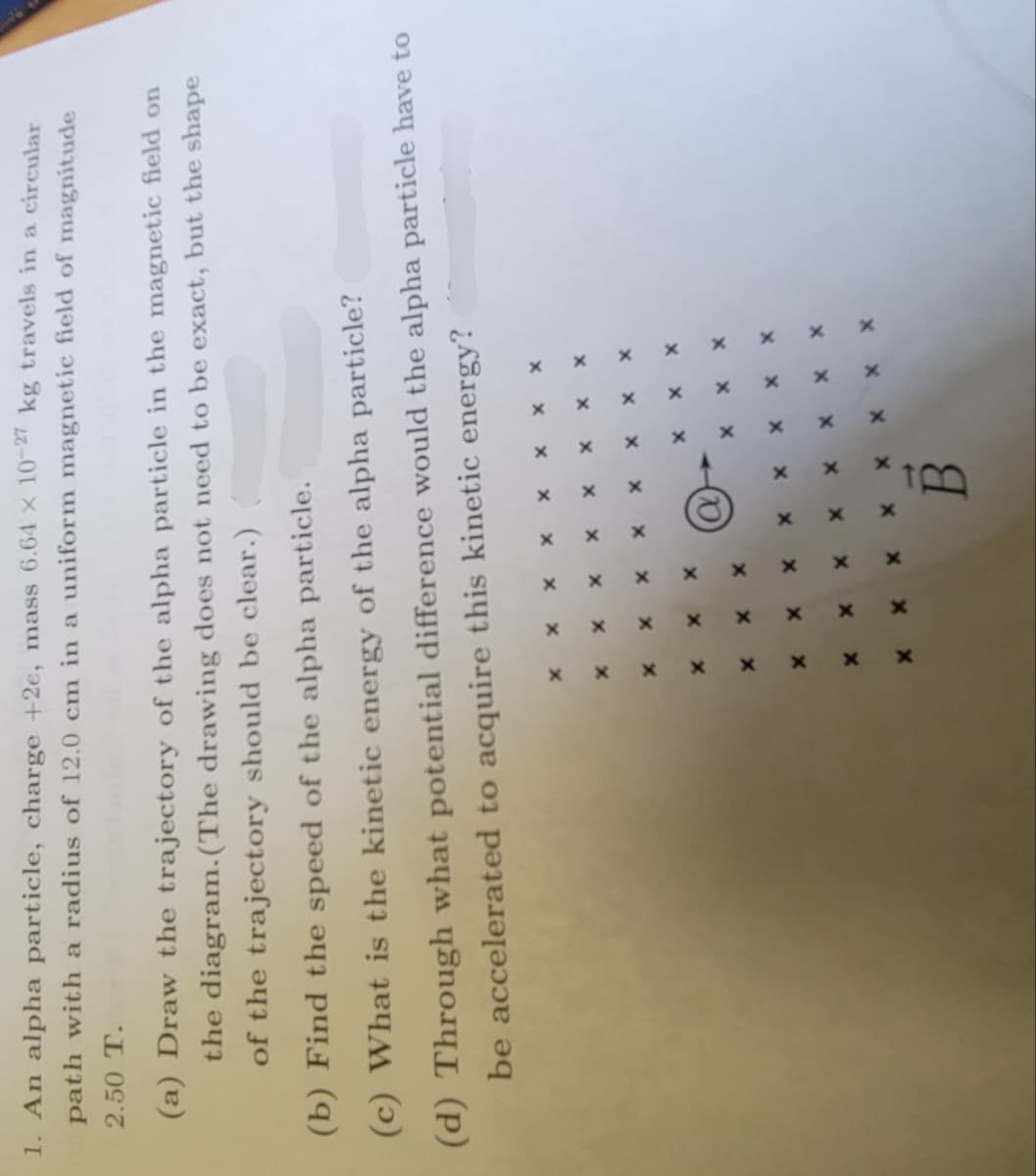 1. An alpha particle, charge +2e, mass 6.64 x 10-27 kg travels in a circular
path with a radius of 12.0 cm in a uniform magnetic field of magnitude
2.50 T.
(a) Draw the trajectory of the alpha particle in the magnetic field on
the diagram. (The drawing does not need to be exact, but the shape
of the trajectory should be clear.)
(b) Find the speed of the alpha particle.
(c) What is the kinetic energy of the alpha particle?
(d) Through what potential difference would the alpha particle have to
be accelerated to acquire this kinetic energy?
X
X
X
X
X
X
X
x
x
x
X
X
x
x
X
x
x
X
B
X X X
X
x
x
x
X
x
x
X
X
X
x
x