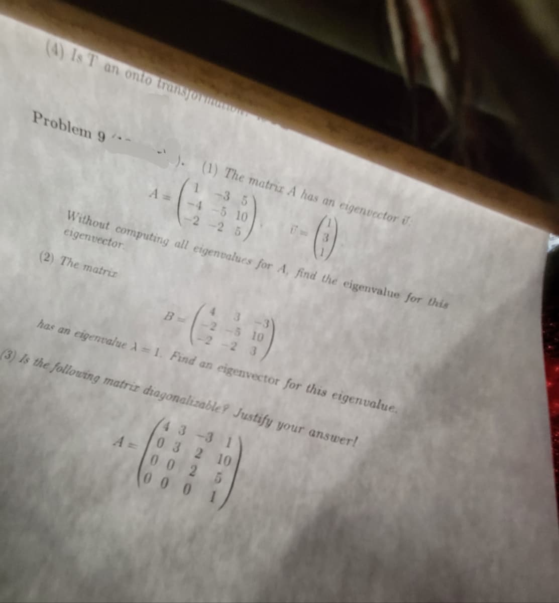 (4) Is T an onto transform
Problem 9
(2) The matriz
A=
-35
-69-0
-4 -5 10
5
Without computing all eigenvalues for A, find the eigenvalue for this
eigenvector.
(1) The matriz A has an eigenvector U:
A =
G.
has an eigenvalue A = 1. Find an eigenvector for this eigenvalue.
B =
-2 -5 10
-2-2 3
(3) Is the following matriz diagonalizable? Justify your answer!
43 -3 1
0 32 10
0025
0001