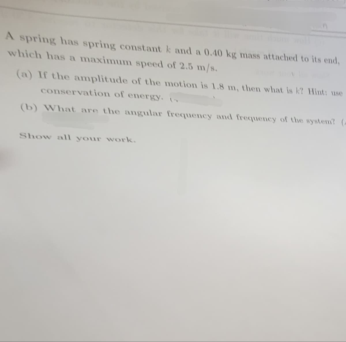 A spring has spring constant k and a 0.40 kg mass attached to its end,
which has a maximum speed of 2.5 m/s.
(a) If the amplitude of the motion is 1.8 m, then what is k? Hint: use
conservation of energy. 17
(b) What are the angular frequency and frequency of the system? (
Show all your work.