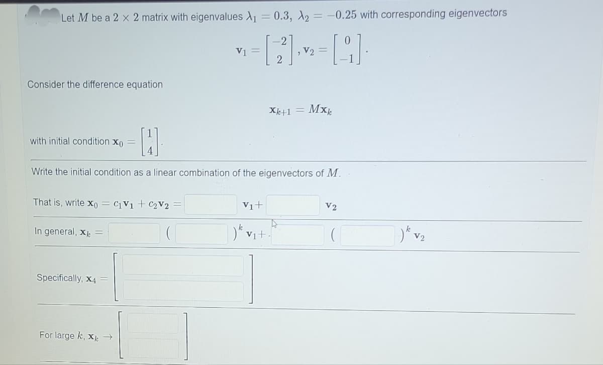 Let M be a 2 x 2 matrix with eigenvalues A₁ = 0.3, A2 = -0.25 with corresponding eigenvectors
= [2²] ²2² = [9] ·
V2
Consider the difference equation
with initial condition xo
That is, write xo = C1V1 + C₂V2
H
Write the initial condition as a linear combination of the eigenvectors of M.
In general, X =
Specifically, X4
V1 =
For large k, xk
Xk+1 =
V₁+
)k v₁+
Mxk
A
V2
7)k V₂