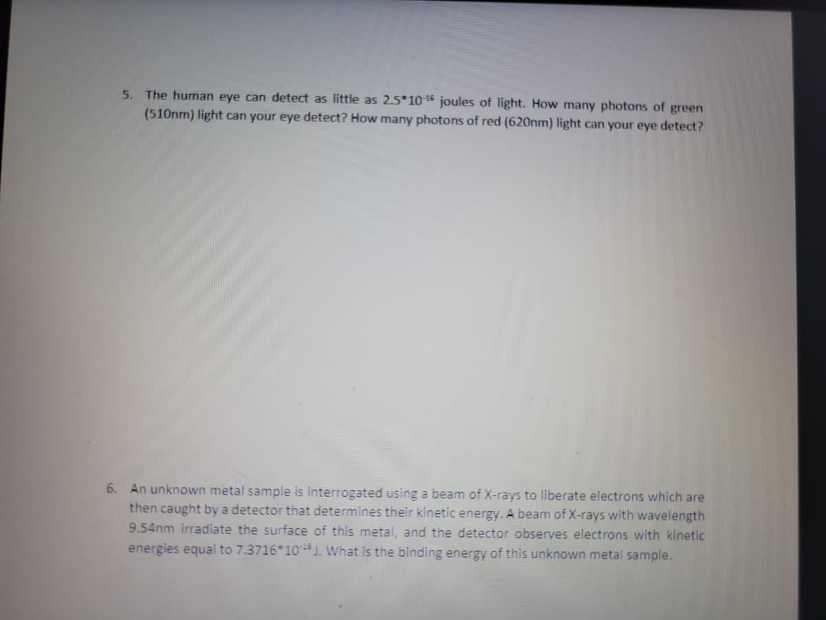 5. The human eye can detect as little as 2.5*10-¹6 joules of light. How many photons of green
(510nm) light can your eye detect? How many photons of red (620nm) light can your eye detect?
6. An unknown metal sample is interrogated using a beam of X-rays to liberate electrons which are
then caught by a detector that determines their kinetic energy. A beam of X-rays with wavelength
9.54nm irradiate the surface of this metal, and the detector observes electrons with kinetic
energies equal to 7.3716*10 J. What is the binding energy of this unknown metal sample.