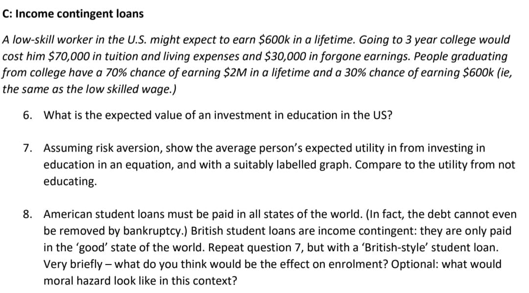 C: Income contingent loans
A low-skill worker in the U.S. might expect to earn $600k in a lifetime. Going to 3 year college would
cost him $70,000 in tuition and living expenses and $30,000 in forgone earnings. People graduating
from college have a 70% chance of earning $2M in a lifetime and a 30% chance of earning $600k (ie,
the same as the low skilled wage.)
6. What is the expected value of an investment in education in the US?
7. Assuming risk aversion, show the average person's expected utility in from investing in
education in an equation, and with a suitably labelled graph. Compare to the utility from not
educating.
8. American student loans must be paid in all states of the world. (In fact, the debt cannot even
be removed by bankruptcy.) British student loans are income contingent: they are only paid
in the 'good' state of the world. Repeat question 7, but with a 'British-style' student loan.
Very briefly - what do you think would be the effect on enrolment? Optional: what would
moral hazard look like in this context?