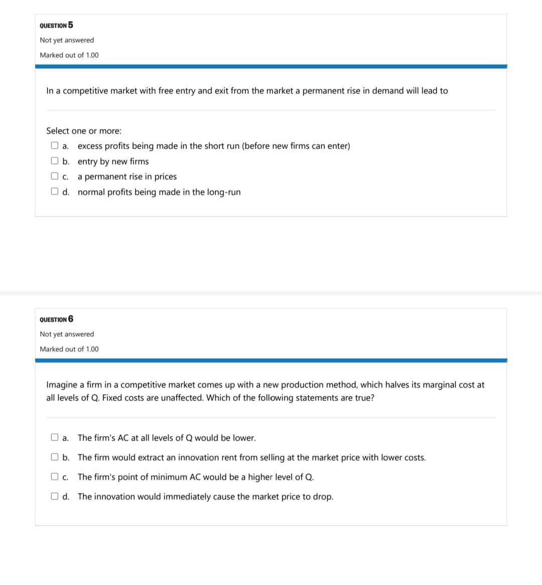 QUESTION 5
Not yet answered
Marked out of 1.00
In a competitive market with free entry and exit from the market a permanent rise in demand will lead to
Select one or more:
O a.
excess profits being made in the short run (before new firms can enter)
O b. entry by new firms
O c.
a permanent rise in prices
O d. normal profits being made in the long-run
QUESTION 6
Not yet answered
Marked out of 1.00
Imagine a firm in a competitive market comes up with a new production method, which halves its marginal cost at
all levels of Q. Fixed costs are unaffected. Which of the following statements are true?
O a.
The firm's AC at all levels of Q would be lower.
O b. The firm would extract an innovation rent from selling at the market price with lower costs.
O c.
The firm's point of minimum AC would be a higher level of Q.
O d. The innovation would immediately cause the market price to drop.
