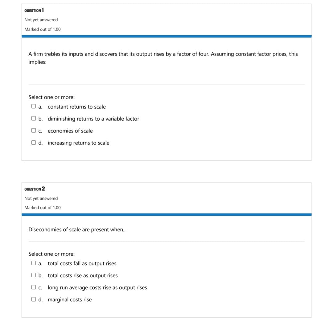 QUESTION 1
Not yet answered
Marked out of 1.00
A firm trebles its inputs and discovers that its output rises by a factor of four. Assuming constant factor prices, this
implies:
Select one or more:
O a.
constant returns to scale
O b. diminishing returns to a variable factor
O c.
economies of scale
O d. increasing returns to scale
QUESTION 2
Not yet answered
Marked out of 1.00
Diseconomies of scale are present when..
Select one or more:
O a.
total costs fall as output rises
O b. total costs rise as output rises
O c. long run average costs rise as output rises
O d. marginal costs rise
