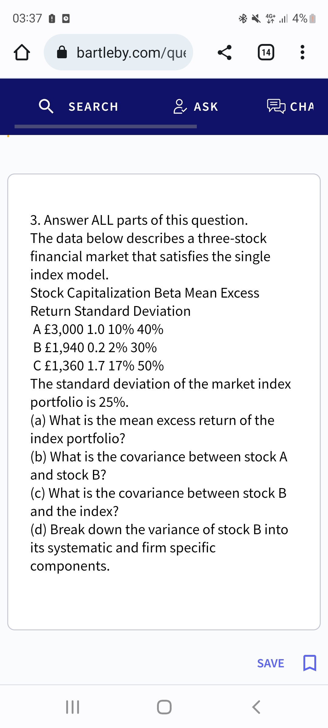 03:37 o
bartleby.com/que
SEARCH
& ASK
A £3,000 1.0 10% 40%
B £1,940 0.2 2% 30%
*4+ 4%
个
3. Answer ALL parts of this question.
The data below describes a three-stock
financial market that satisfies the single
index model.
Stock Capitalization Beta Mean Excess
Return Standard Deviation
14 :
|||
C £1,360 1.7 17% 50%
The standard deviation of the market index
portfolio is 25%.
(a) What is the mean excess return of the
index portfolio?
(b) What is the covariance between stock A
and stock B?
(c) What is the covariance between stock B
and the index?
(d) Break down the variance of stock B into
its systematic and firm specific
components.
CHA
SAVE