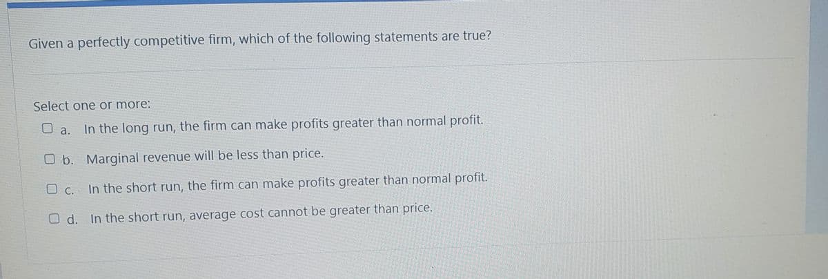 Given a perfectly competitive firm, which of the following statements are true?
Select one or more:
In the long run, the firm can make profits greater than normal profit.
O a.
O b. Marginal revenue will be less than price.
O C. In the short run, the firm can make profits greater than normal profit.
С.
O d. In the short run, average cost cannot be greater than price.
