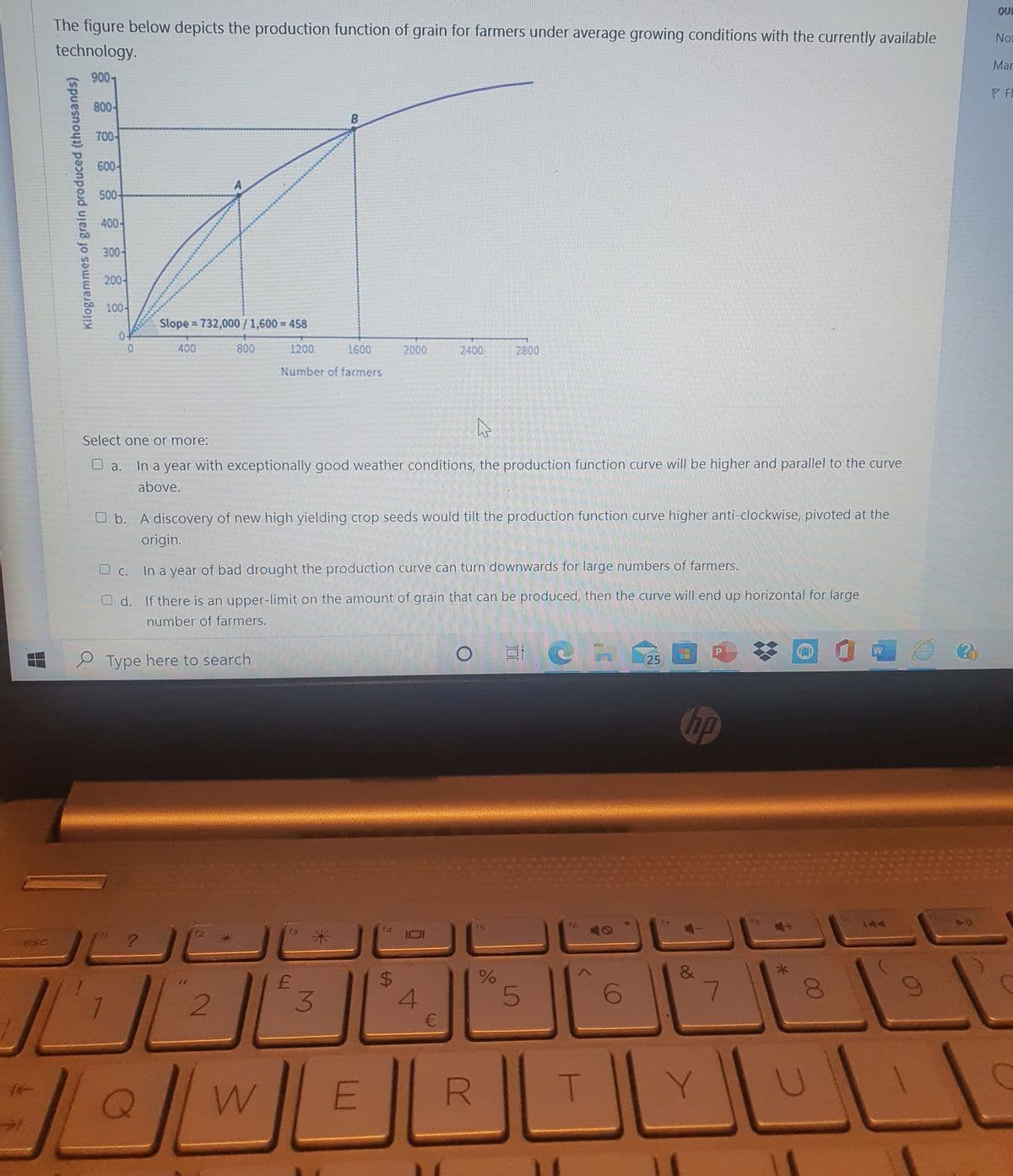 QUI
The figure below depicts the production function of grain for farmers under average growing conditions with the currently available
Noi
technology.
Mar
9007
PF
800-
700-
600-
500-
400-
300-
200어
100-
o
Slope 732,000/ 1,600 = 458
04
400
800
1200
1600
2000
2400
2800
Number of farmers
Select one or more:
In a year with exceptionally good weather conditions, the production function curve will be higher and parallel to the curve
O a.
above.
O b. A discovery of new high yielding crop seeds would tilt the production function curve higher anti-clockwise, pivoted at the
origin.
O C. In a year of bad drought the production curve can turn downwards for large numbers of farmers.
O d. If there is an upper-limit on the amount of grain that can be produced, then the curve will end up horizontal for large
number of farmers.
S Type here to search
25
hp
t4
15
16
eSC
5
6.
7.
00
%24
3.
. ........
Kilogrammes of grain produced (thousands)
