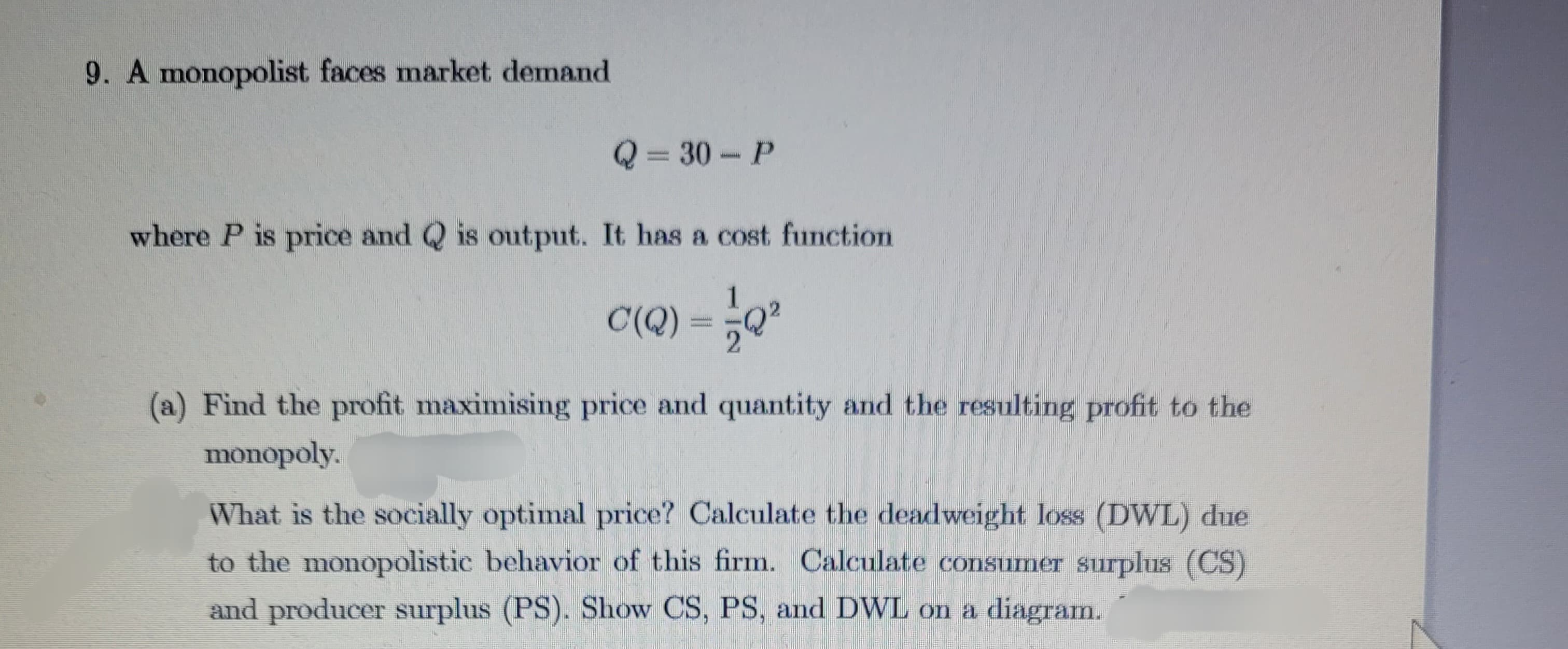 9. A monopolist faces market demand
Q=30-P
where P is price and Q is output. It has a cost function
C(Q)
52²
(a) Find the profit maximising price and quantity and the resulting profit to the
monopoly.
What is the socially optimal price? Calculate the deadweight loss (DWL) due
to the monopolistic behavior of this firm. Calculate consumer surplus (CS)
and producer surplus (PS). Show CS, PS, and DWL on a diagram.