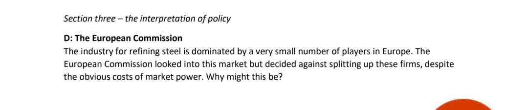 Section three - the interpretation of policy
D: The European Commission
The industry for refining steel is dominated by a very small number of players in Europe. The
European Commission looked into this market but decided against splitting up these firms, despite
the obvious costs of market power. Why might this be?