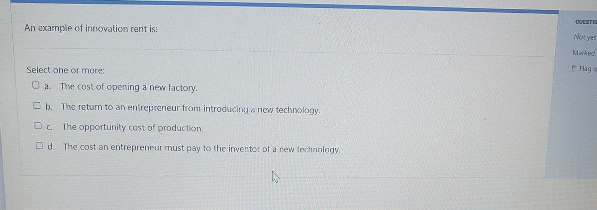 QUESTIO
Not yet
An example of innovation rent is:
Marked
P Flag q
Select one or more:
The cost of opening a new factory.
O a.
O b. The return to an entrepreneur from introducing a new technology.
O c. The opportunity cost of production.
O d. The cost an entrepreneur must pay to the inventor of a new technology.
