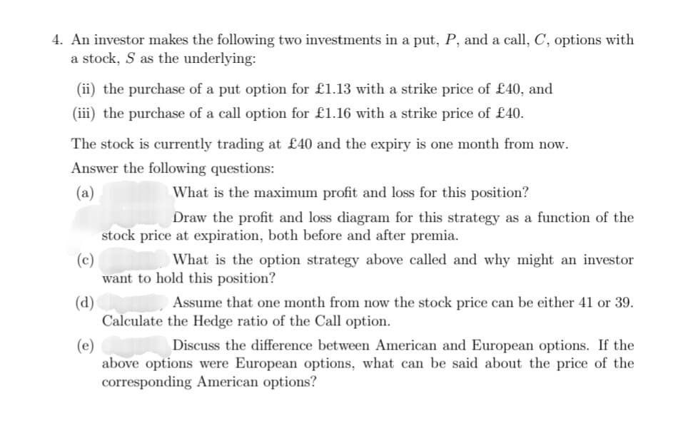 4. An investor makes the following two investments in a put, P, and a call, C, options with
a stock, S as the underlying:
(ii) the purchase of a put option for £1.13 with a strike price of £40, and
(iii) the purchase of a call option for £1.16 with a strike price of £40.
The stock is currently trading at £40 and the expiry is one month from now.
Answer the following questions:
(a)
What is the maximum profit and loss for this position?
Draw the profit and loss diagram for this strategy as a function of the
stock price at expiration, both before and after premia.
(c)
What is the option strategy above called and why might an investor
want to hold this position?
(d)
(e)
Discuss the difference between American and European options. If the
above options were European options, what can be said about the price of the
corresponding American options?
Assume that one month from now the stock price can be either 41 or 39.
Calculate the Hedge ratio of the Call option.