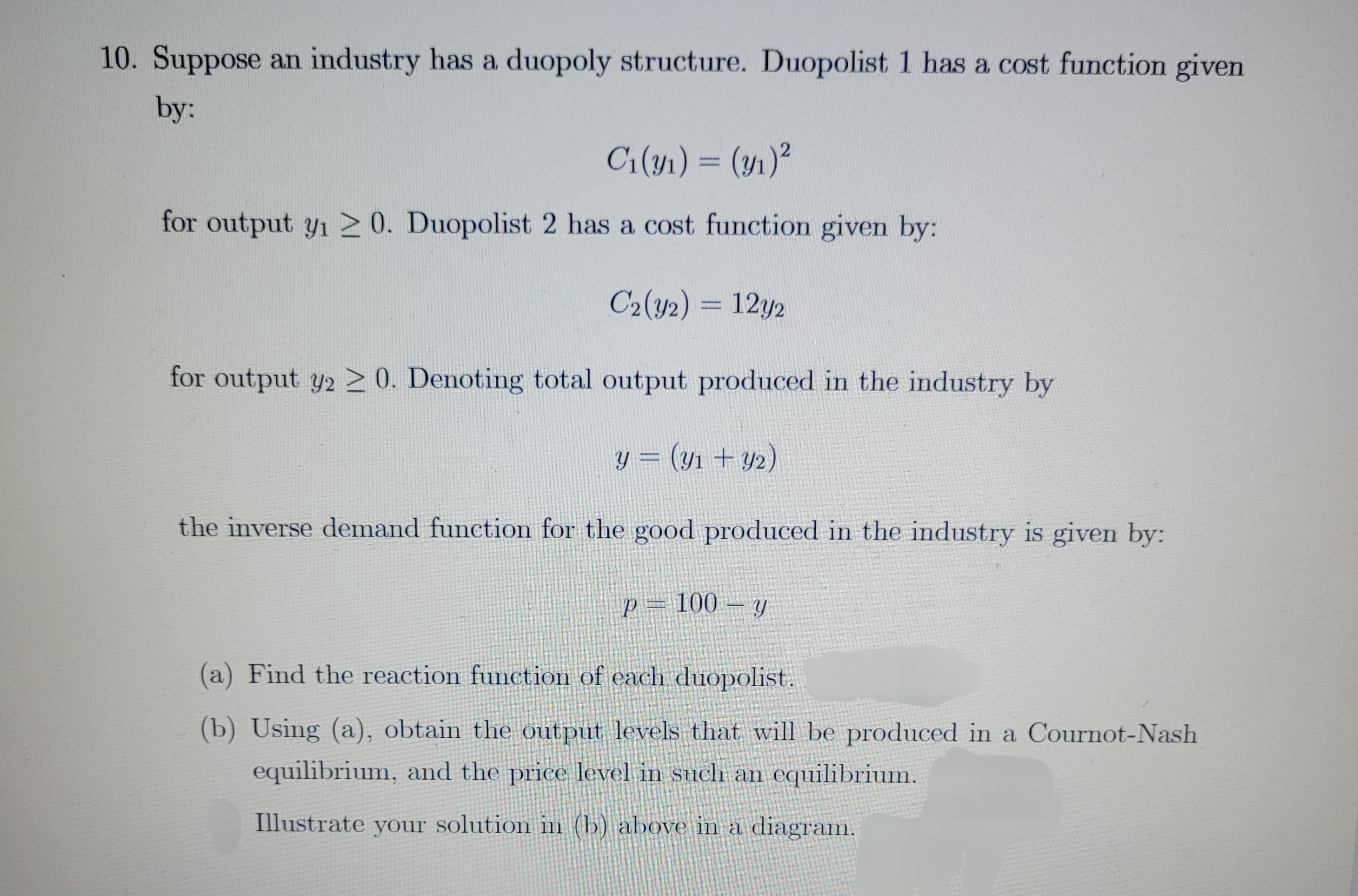 10. Suppose an industry has a duopoly structure. Duopolist 1 has a cost function given
by:
C₁(y₁) = (y₁)²
for output y₁20. Duopolist 2 has a cost function given by:
C2(y2) = 12y2
for output y2 20. Denoting total output produced in the industry by
y = (y₁ + y₂)
the inverse demand function for the good produced in the industry is given by:
p = 100 - y
(a) Find the reaction function of each duopolist.
(b) Using (a), obtain the output levels that will be produced in a Cournot-Nash
equilibrium, and the price level in such an equilibrium.
Illustrate your solution in (b) above in a diagram.