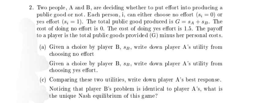 2. Two people, A and B, are deciding whether to put effort into producing a
public good or not. Each person, i, can either choose no effort (s; = 0) or
yes effort (s; = 1). The total public good produced is G = SA + SB. The
cost of doing no effort is 0. The cost of doing yes effort is 1.5. The payoff
to a player is the total public goods provided (G) minus her personal costs.
(a) Given a choice by player B, SB, write down player A's utility from
choosing no effort
Given a choice by player B, SB, write down player A's utility from
choosing yes effort.
(c) Comparing these two utilities, write down player A's best response.
Noticing that player B's problem is identical to player A's, what is
the unique Nash equilibrium of this game?