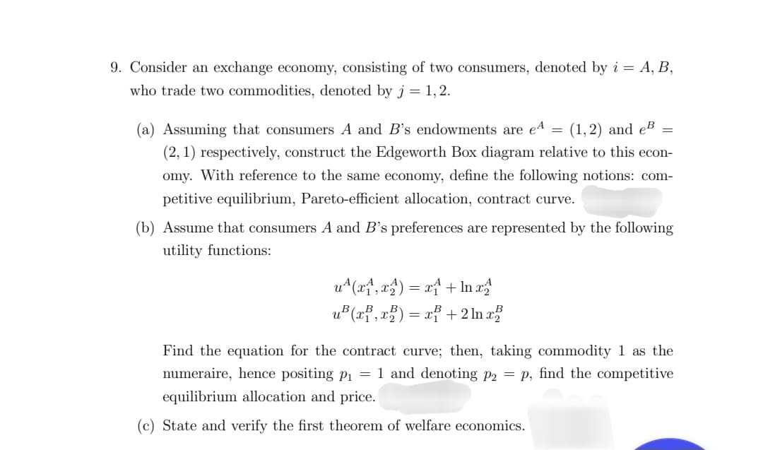 9. Consider an exchange economy, consisting of two consumers, denoted by i = A, B,
who trade two commodities, denoted by j = 1,2.
=
(a) Assuming that consumers A and B's endowments are e (1, 2) and eB =
(2, 1) respectively, construct the Edgeworth Box diagram relative to this econ-
omy. With reference to the same economy, define the following notions: com-
petitive equilibrium, Pareto-efficient allocation, contract curve.
(b) Assume that consumers A and B's preferences are represented by the following
utility functions:
u(x, x) = x
u³ (x, x) = x
+ In x
+ 2ln x
Find the equation for the contract curve; then, taking commodity 1 as the
numeraire, hence positing p₁ = 1 and denoting p2 = p, find the competitive
equilibrium allocation and price.
(c) State and verify the first theorem of welfare economics.