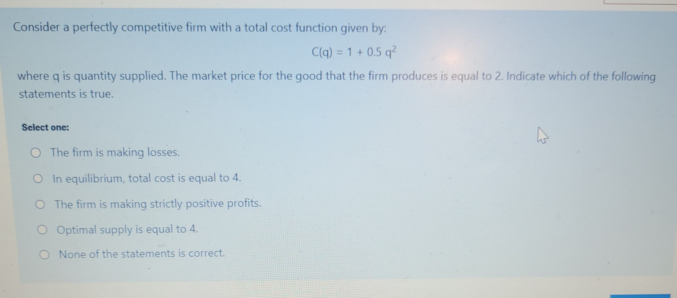 Consider a perfectly competitive firm with a total cost function given by:
C(q) = 1 + 0.5 q²
where q is quantity supplied. The market price for the good that the firm produces is equal to 2. Indicate which of the following
statements is true.
Select one:
O The firm is making losses.
O In equilibrium, total cost is equal to 4.
O The firm is making strictly positive profits.
O Optimal supply is equal to 4.
O None of the statements is correct.
4