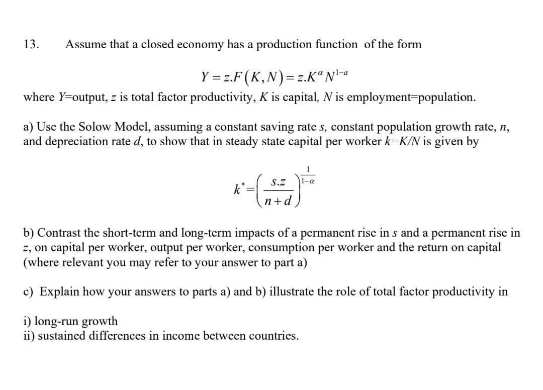 Assume that a closed economy has a production function of the form
Y = z.F (K,N) = z.KaN¹-a
where Y=output, z is total factor productivity, K is capital, N is employment=population.
13.
a) Use the Solow Model, assuming a constant saving rate s, constant population growth rate, n,
and depreciation rate d, to show that in steady state capital per worker k=K/N is given by
K-( )
k
S.Z |1–α
n+d
b) Contrast the sho term and long-term impacts of a permanent rise in s and a permanent rise in
z, on capital per worker, output per worker, consumption per worker and the return on capital
(where relevant you may refer to your answer to part a)
c) Explain how your answers to parts a) and b) illustrate the role of total factor productivity in
i) long-run growth
ii) sustained differences in income between countries.