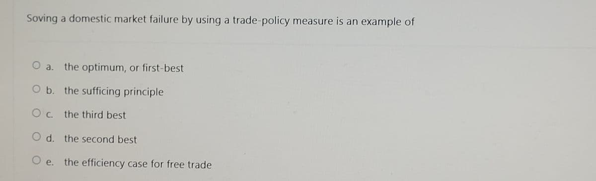 Soving a domestic market failure by using a trade-policy measure is an example of
O a. the optimum, or first-best
O b. the sufficing principle
O c. the third best
O d. the second best
O e. the efficiency case for free trade