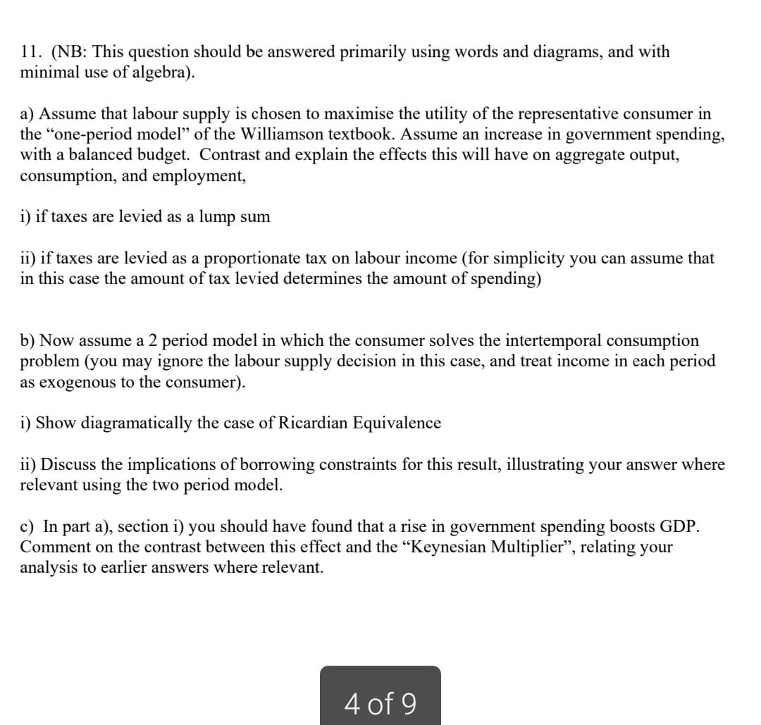 11. (NB: This question should be answered primarily using words and diagrams, and with
minimal use of algebra).
a) Assume that labour supply is chosen to maximise the utility of the representative consumer in
the "one-period model" of the Williamson textbook. Assume an increase in government spending,
with a balanced budget. Contrast and explain the effects this will have on aggregate output,
consumption, and employment,
i) if taxes are levied as a lump sum
ii) if taxes are levied as a proportionate tax on labour income (for simplicity you can assume that
in this case the amount of tax levied determines the amount of spending)
b) Now assume a 2 period model in which the consumer solves the intertemporal consumption
problem (you may ignore the labour supply decision in this case, and treat income in each period
as exogenous to the consumer).
i) Show diagramatically the case of Ricardian Equivalence
ii) Discuss the implications of borrowing constraints for this result, illustrating your answer where
relevant using the two period model.
c) In part a), section i) you should have found that a rise in government spending boosts GDP.
Comment on the contrast between this effect and the "Keynesian Multiplier", relating your
analysis to earlier answers where relevant.
4 of 9