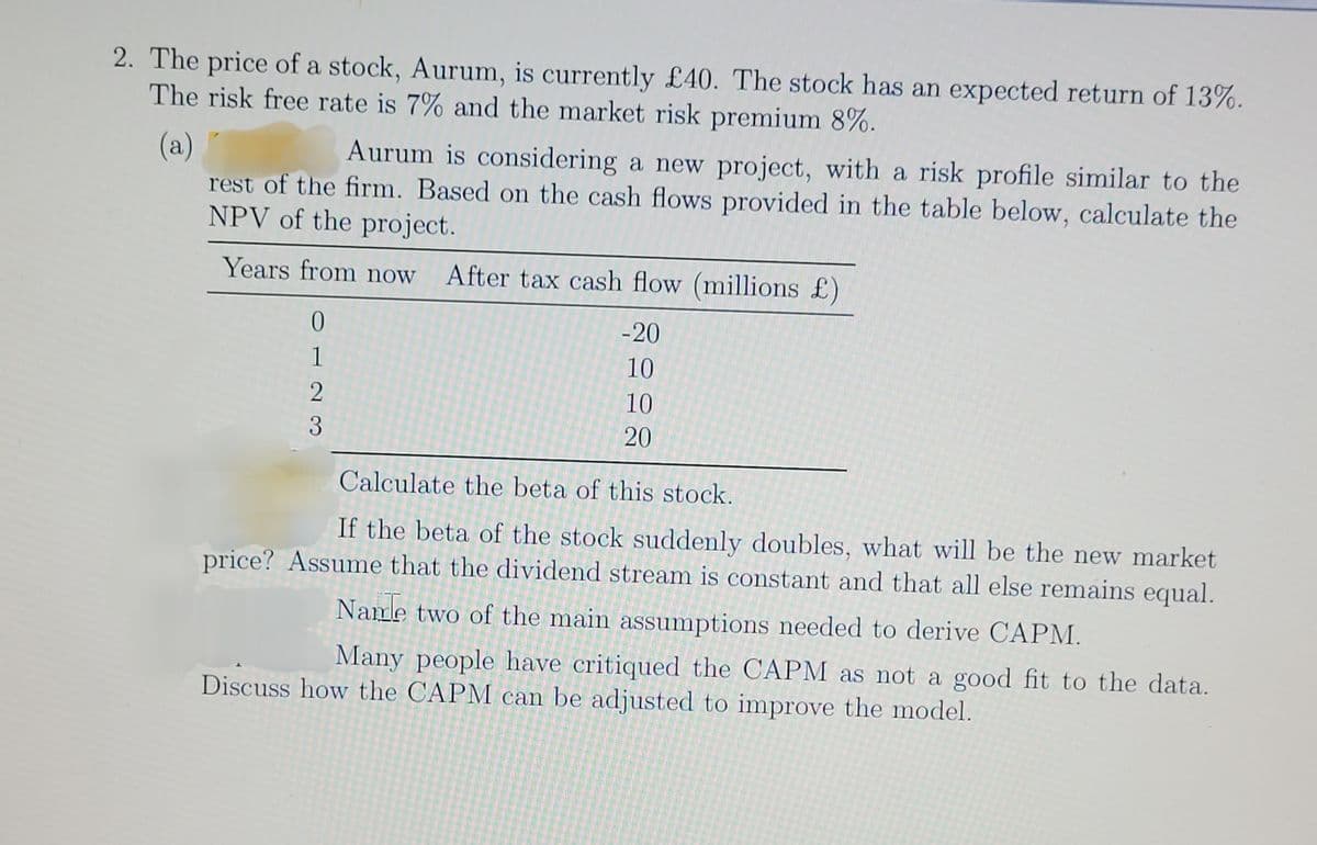 2. The price of a stock, Aurum, is currently £40. The stock has an expected return of 13%.
The risk free rate is 7% and the market risk premium 8%.
(a)
Aurum is considering a new project, with a risk profile similar to the
rest of the firm. Based on the cash flows provided in the table below, calculate the
NPV of the project.
Years from now After tax cash flow (millions £)
1220
3
-20
10
10
20
Calculate the beta of this stock.
If the beta of the stock suddenly doubles, what will be the new market
price? Assume that the dividend stream is constant and that all else remains equal.
Name two of the main assumptions needed to derive CAPM.
Many people have critiqued the CAPM as not a good fit to the data.
Discuss how the CAPM can be adjusted to improve the model.