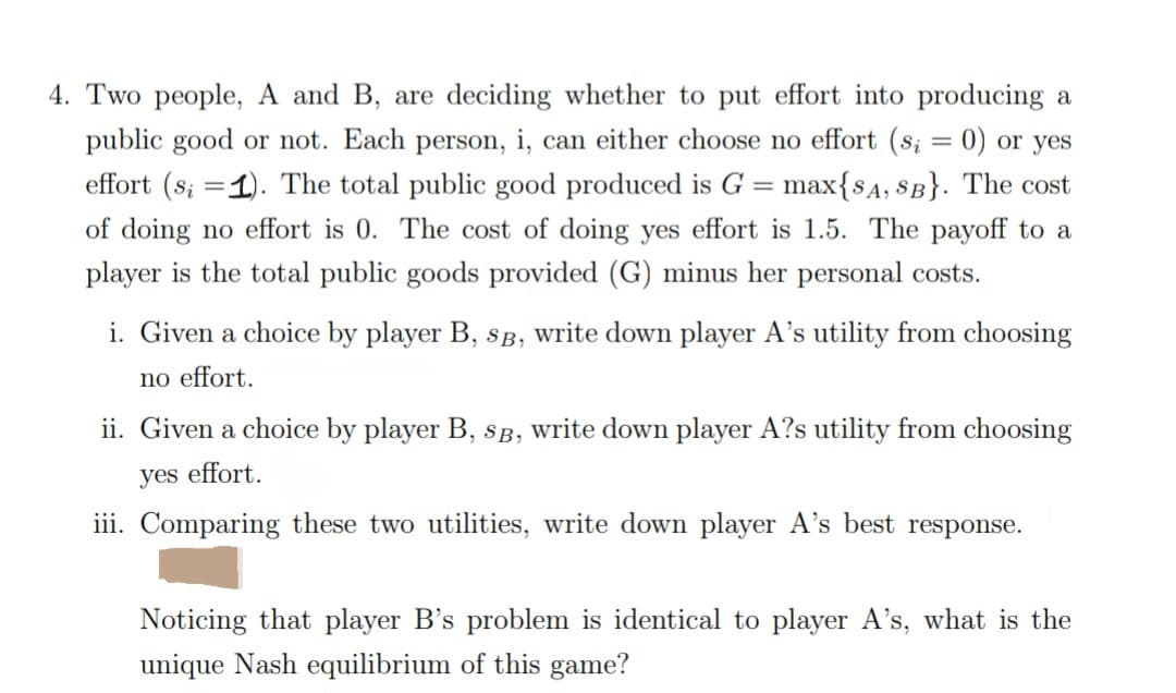 4. Two people, A and B, are deciding whether to put effort into producing a
public good or not. Each person, i, can either choose no effort (s; = 0) or yes
effort (s; 1). The total public good produced is G = max{SA, SB}. The cost
of doing no effort is 0. The cost of doing yes effort is 1.5. The payoff to a
player is the total public goods provided (G) minus her personal costs.
i. Given a choice by player B, SB, write down player A's utility from choosing
no effort.
ii. Given a choice by player B, SB, write down player A?s utility from choosing
yes effort.
iii. Comparing these two utilities, write down player A's best response.
Noticing that player B's problem is identical to player A's, what is the
unique Nash equilibrium of this game?