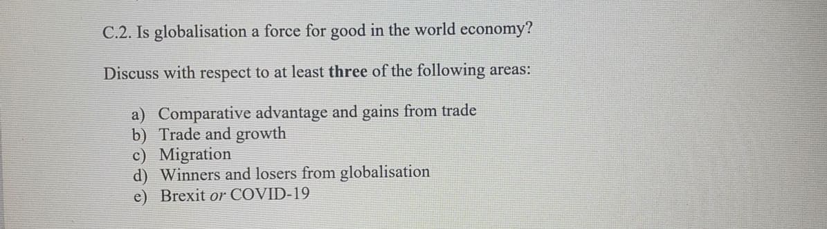 C.2. Is globalisation a force for good in the world economy?
Discuss with respect to at least three of the following areas:
a) Comparative advantage and gains from trade
b) Trade and growth
c) Migration
d) Winners and losers from globalisation
e) Brexit or COVID-19
