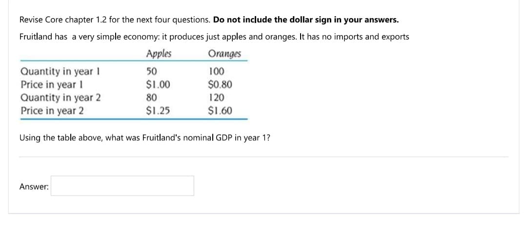 Revise Core chapter 1.2 for the next four questions. Do not include the dollar sign in your answers.
Fruitland has a very simple economy: it produces just apples and oranges. It has no imports and exports
Apples
Oranges
Quantity in year 1
Price in year I
50
100
$1.00
$0.80
Quantity in year 2
Price in year 2
80
120
$1.25
$1.60
Using the table above, what was Fruitland's nominal GDP in year 1?
Answer:
