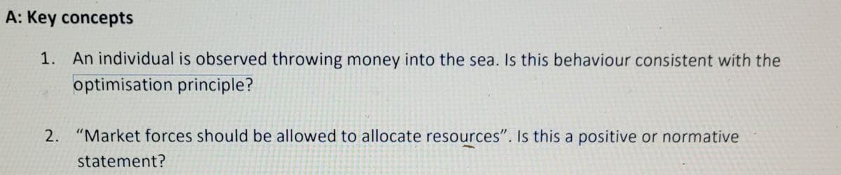 A: Key concepts
1. An individual is observed throwing money into the sea. Is this behaviour consistent with the
optimisation principle?
2. "Market forces should be allowed to allocate resources". Is this a positive or normative
statement?