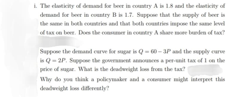 i. The elasticity of demand for beer in country A is 1.8 and the elasticity of
demand for beer in country B is 1.7. Suppose that the supply of beer is
the same in both countries and that both countries impose the same level
of tax on beer. Does the consumer in country A share more burden of tax?
Suppose the demand curve for sugar is Q = 60-3P and the supply curve
is Q=2P. Suppose the government announces a per-unit tax of 1 on the
price of sugar. What is the deadweight loss from the tax?
Why do you think a policymaker and a consumer might interpret this
deadweight loss differently?