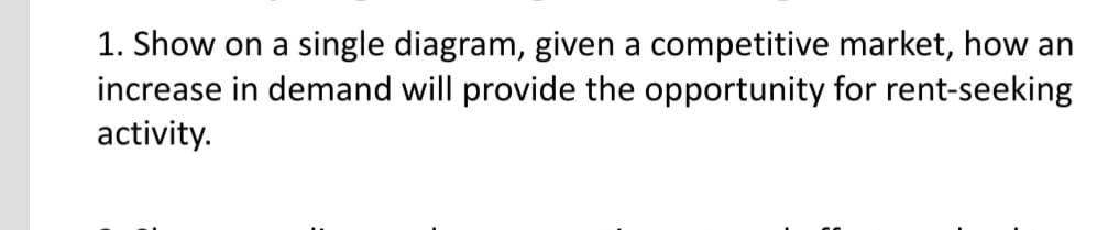 1. Show on a single diagram, given a competitive market, how an
increase in demand will provide the opportunity for rent-seeking
activity.
