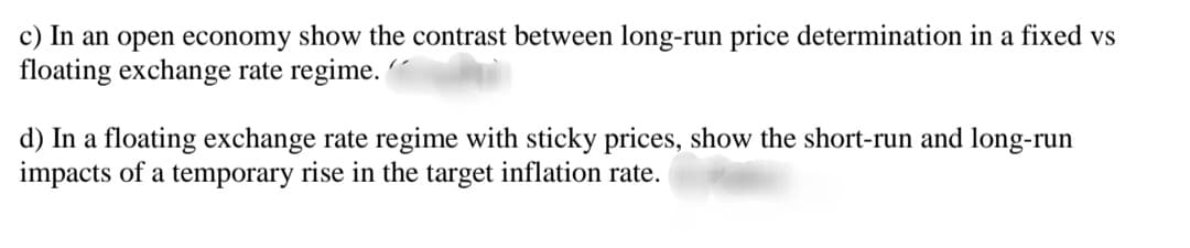 c) In an open economy show the contrast between long-run price determination in a fixed vs
floating exchange rate regime.
d) In a floating exchange rate regime with sticky prices, show the short-run and long-run
impacts of a temporary rise in the target inflation rate.