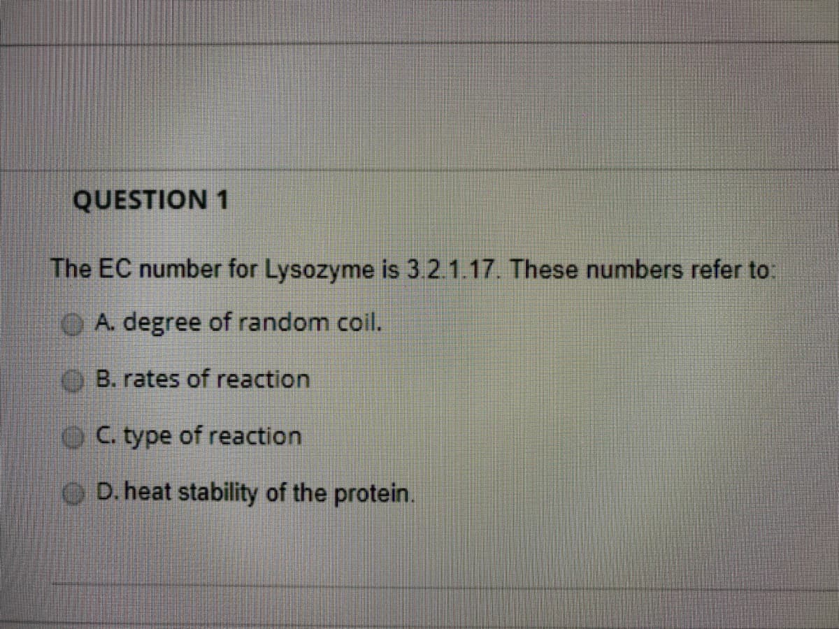 QUESTION 1
The EC number for Lysozyme is 3.2.1.17. These numbers refer to:
OA. degree of random coil.
B. rates of reaction
C. type of reaction
D. heat stability of the protein.
