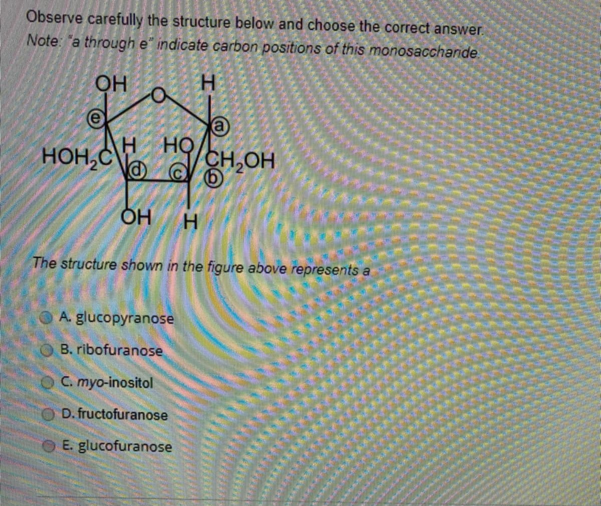 Observe carefully the structure below and choose the correct answer.
Note "a through e ndicate carbon positions of this monosaccharide.
OH
н но
HỌ
HOH,C\
CH.OH
ÕH
H
The structure shown in the figure above represents a
A. glucopyranose
B. ribofuranose
C. myo-inositol
D. fructofuranose
O E. glucofuranose
