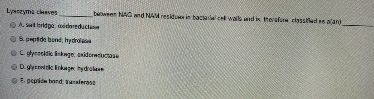 Lysozyme cleaves
between NAG and NAM residues in bacterial cell walls and is, therefore, classified as a(an)
O A. salt bridge, oxidoreductase
O B. peptide bond; hydrolase
OC. glycosidic linkage; oxidoreductase
O D. glycosidic linkage, hydrolase
O E. peptide bond; transferase
