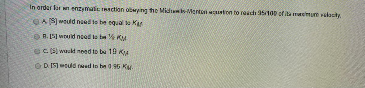 In order for an enzymatic reaction obeying the Michaelis-Menten equation to reach 95/100 of its maximum velocity,
A. [S] would need to be equal to KM.
B. [S] would need to be 2 KM
OC. [S] would need to be 19 KM:
O D. [S] would need to be 0.95 KM.
