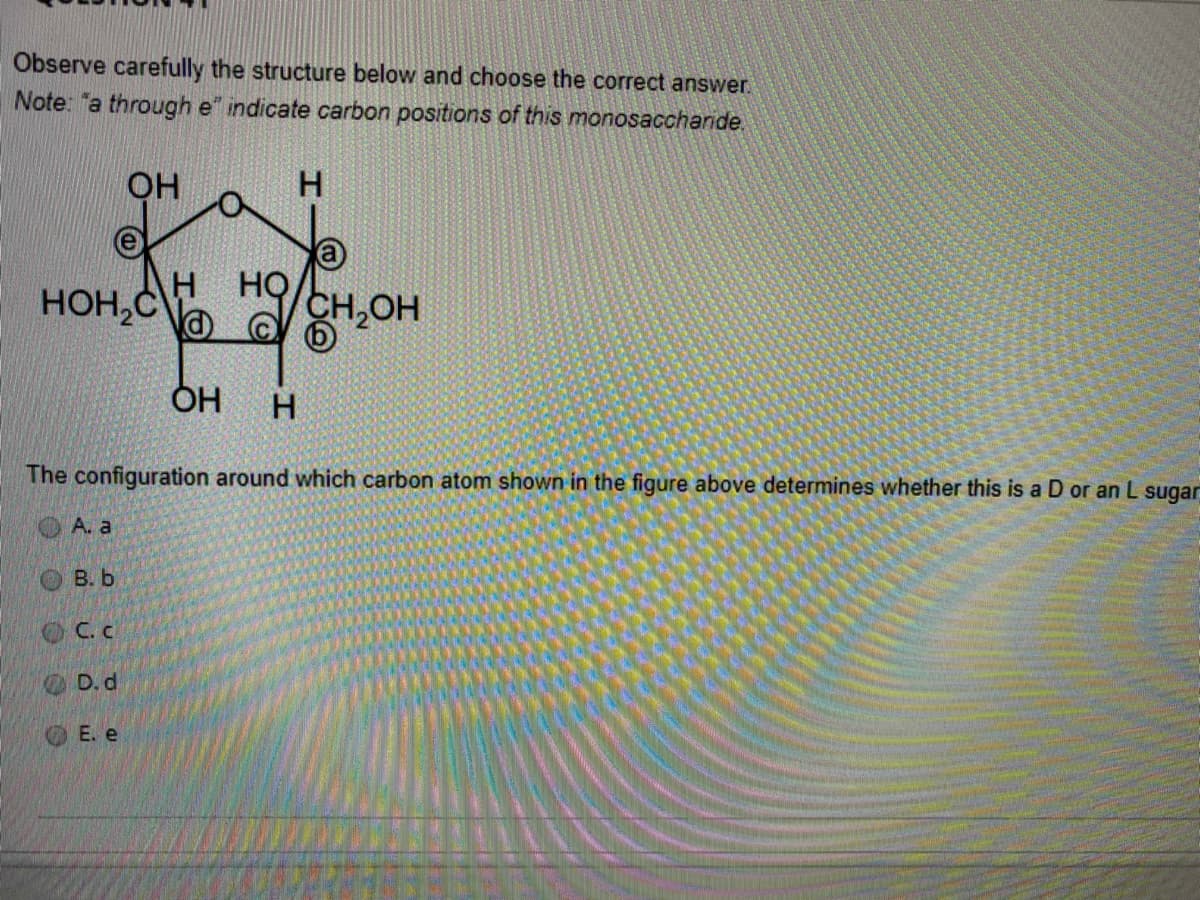 Observe carefully the structure below and choose the correct answer.
Note: "a through e" indicate carbon positions of this monosaccharide.
OH
HOH,C
HQ
CH,OH
ÓH
H
The configuration around which carbon atom shown in the figure above determines whether this is a D or an L sugar
A. a
B. b
OCc.
OD. d
E. e
