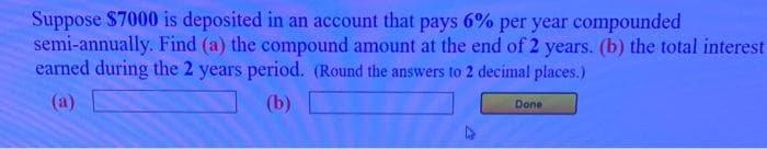 Suppose $7000 is deposited in an account that pays 6% per year compounded
semi-annually. Find (a) the compound amount at the end of 2 years. (b) the total interest
earned during the 2 years period. (Round the answers to 2 decimal places.)
(a)
(b)
Done