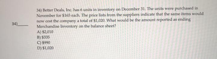 34)
34) Better Deals, Inc. has 6 units in inventory on December 31. The units were purchased in
November for $165 each. The price lists from the suppliers indicate that the same items would
now cost the company a total of $1,020. What would be the amount reported as ending
Merchandise Inventory on the balance sheet?
A) $2,010
B) $335
C) $990
D) $1,020