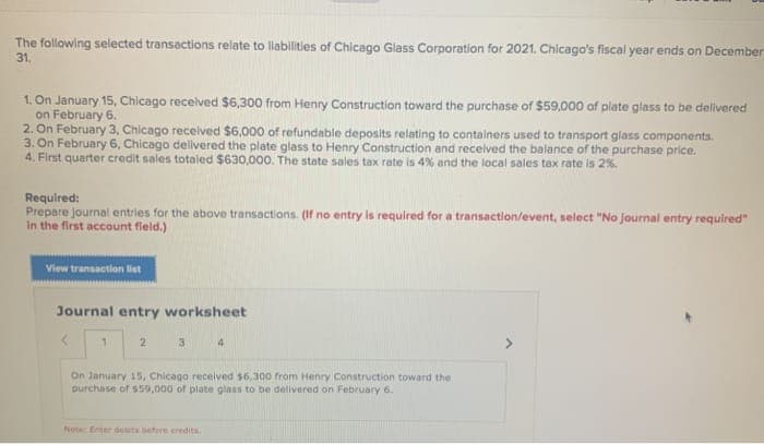 The following selected transactions relate to liabilities of Chicago Glass Corporation for 2021. Chicago's fiscal year ends on December
31.
1. On January 15, Chicago received $6,300 from Henry Construction toward the purchase of $59,000 of plate glass to be delivered
on February 6.
2. On February 3, Chicago received $6,000 of refundable deposits relating to containers used to transport glass components.
3. On February 6, Chicago delivered the plate glass to Henry Construction and received the balance of the purchase price.
4. First quarter credit sales totaled $630,000. The state sales tax rate is 4% and the local sales tax rate is 2%.
Required:
Prepare journal entries for the above transactions. (If no entry is required for a transaction/event, select "No journal entry required"
in the first account field.)
View transaction list
Journal entry worksheet
1
2
3
4
On January 15, Chicago received $6,300 from Henry Construction toward the
purchase of $59,000 of plate glass to be delivered on February 6.
Note: Enter deuts before credits.