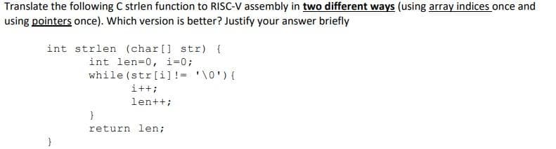 Translate the following C strlen function to RISC-V assembly in two different ways (using array indices once and
using pointers once). Which version is better? Justify your answer briefly
int strlen (char[] str) {
int len=0, i=0;
while (str[i] != '\0') {
i++;
len++;
}
return len;