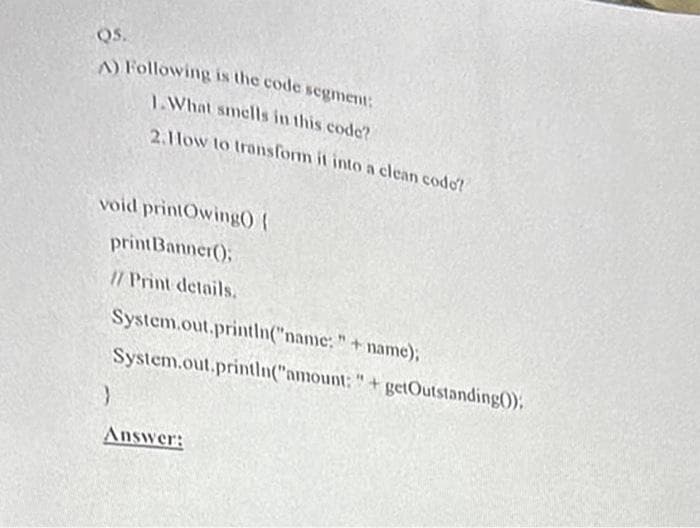 QS.
A) Following is the code segment:
1.What smells in this code?
2.How to transform it into a clean codo?
void printOwing() {
printBanner();
// Print details.
System.out.println("name:" + name);
System.out.println("amount:" + getOutstanding();
}
Answer: