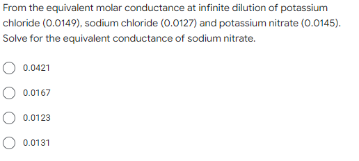 From the equivalent molar conductance at infinite dilution of potassium
chloride (0.0149), sodium chloride (0.0127) and potassium nitrate (0.0145).
Solve for the equivalent conductance of sodium nitrate.
0.0421
O 0.0167
0.0123
O 0.0131